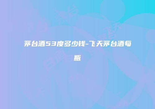 茅台酒53度多少钱-飞天茅台酒每瓶