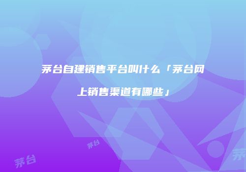 茅台自建销售平台叫什么「茅台网上销售渠道有哪些」