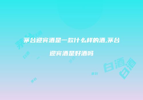 茅台迎宾酒是一款什么样的酒,茅台迎宾酒是好酒吗