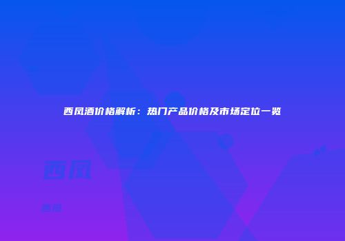 西凤酒价格解析：热门产品价格及市场定位一览