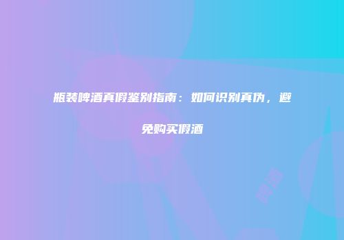 瓶装啤酒真假鉴别指南：如何识别真伪，避免购买假酒