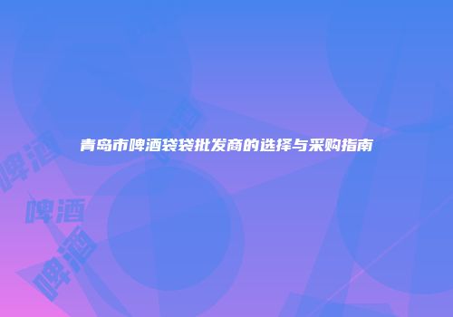 青岛市啤酒袋袋批发商的选择与采购指南