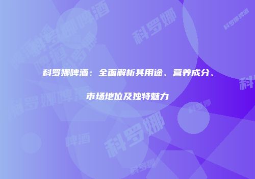 科罗娜啤酒：全面解析其用途、营养成分、市场地位及独特魅力