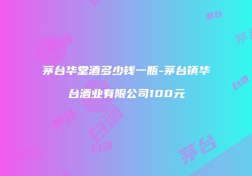 茅台华堂酒多少钱一瓶-茅台镇华台酒业有限公司100元