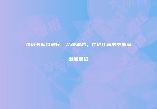 张裕卡斯特酒庄：品质卓越，性价比高的中国葡萄酒佳选