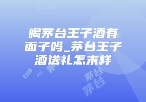 喝茅台王子酒有面子吗_茅台王子酒送礼怎末样