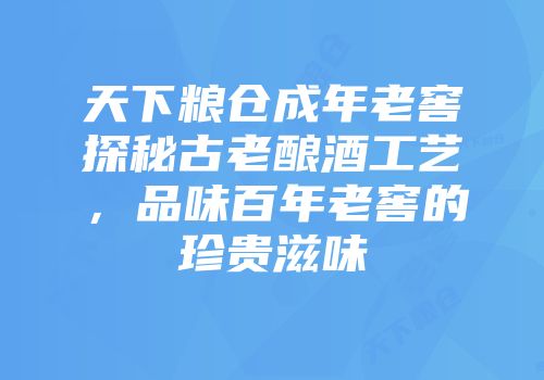 天下粮仓成年老窖探秘古老酿酒工艺，品味百年老窖的珍贵滋味