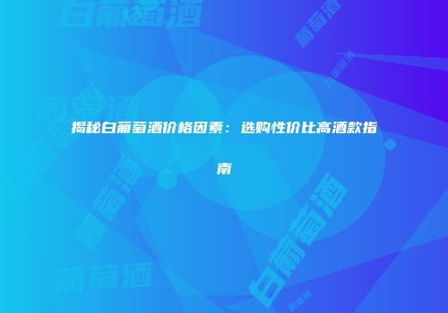 揭秘白葡萄酒价格因素：选购性价比高酒款指南