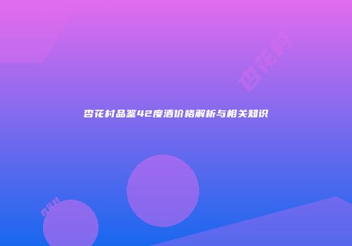 杏花村品鉴42度酒价格解析与相关知识