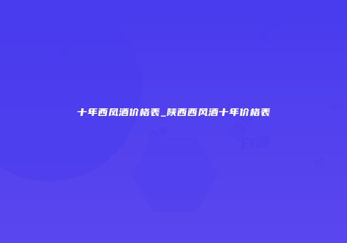 十年西凤酒价格表_陕西西风酒十年价格表