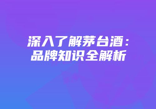 深入了解茅台酒：品牌知识全解析