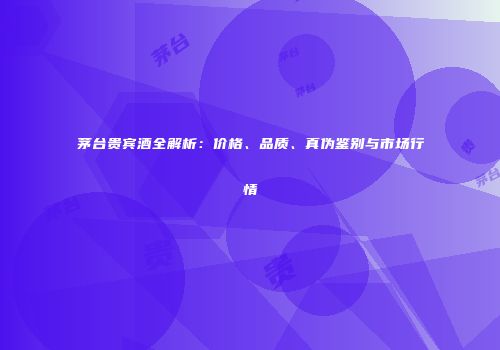 茅台贵宾酒全解析：价格、品质、真伪鉴别与市场行情