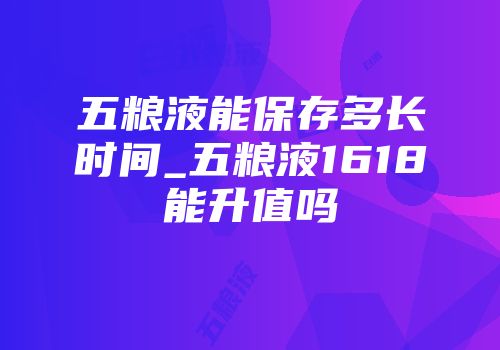 五粮液能保存多长时间_五粮液1618能升值吗
