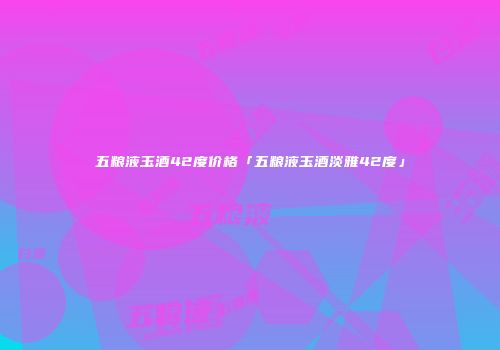 五粮液玉酒42度价格「五粮液玉酒淡雅42度」