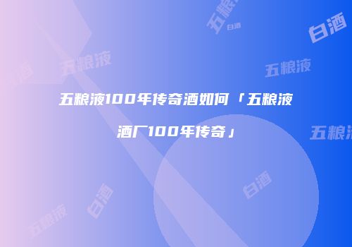 五粮液100年传奇酒如何「五粮液酒厂100年传奇」