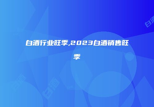 白酒行业旺季,2023白酒销售旺季