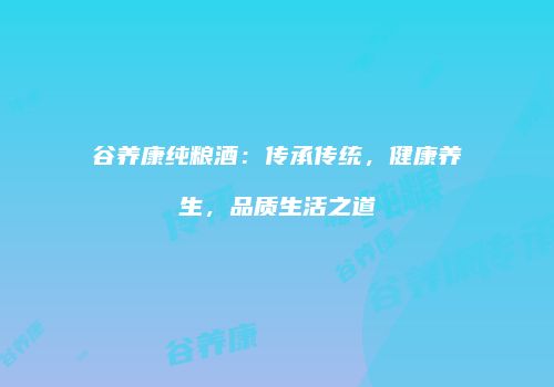 谷养康纯粮酒：传承传统，健康养生，品质生活之道