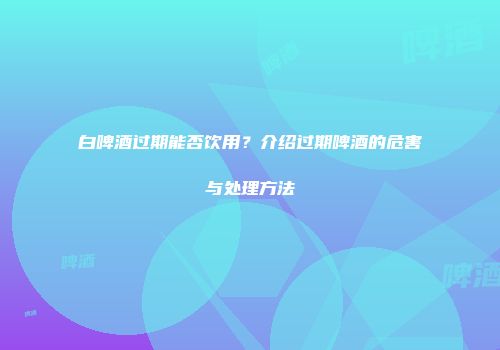 白啤酒过期能否饮用？介绍过期啤酒的危害与处理方法