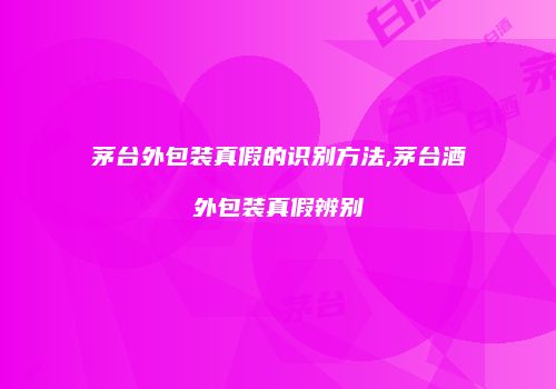 茅台外包装真假的识别方法,茅台酒外包装真假辨别