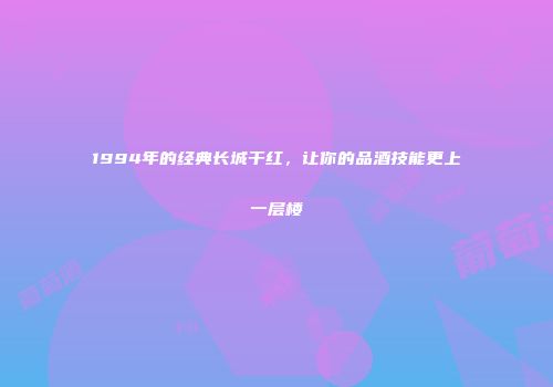 1994年的经典长城干红，让你的品酒技能更上一层楼