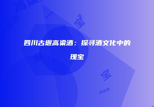 四川古堰高粱酒：探寻酒文化中的瑰宝