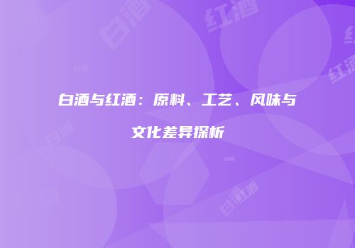 白酒与红酒：原料、工艺、风味与文化差异探析
