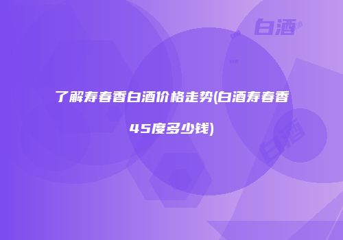 了解寿春香白酒价格走势(白酒寿春香45度多少钱)
