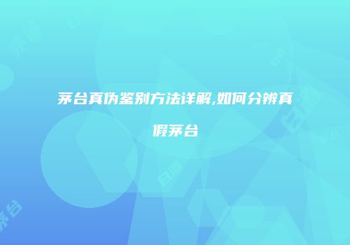 茅台真伪鉴别方法详解,如何分辨真假茅台