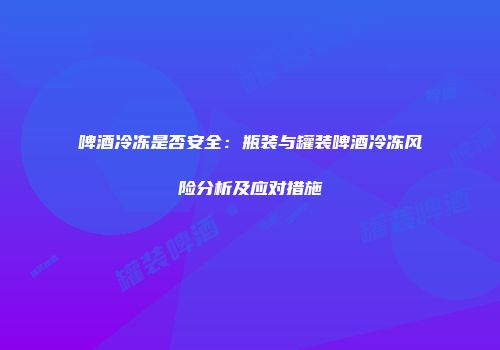 啤酒冷冻是否安全：瓶装与罐装啤酒冷冻风险分析及应对措施