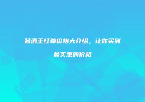 酱酒王红尊价格大介绍，让你买到最实惠的价格