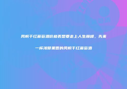 风帆干红葡萄酒价格表想要走上人生巅峰，先来一杯浓郁果香的风帆干红葡萄酒