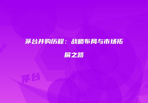 茅台并购历程：战略布局与市场拓展之路