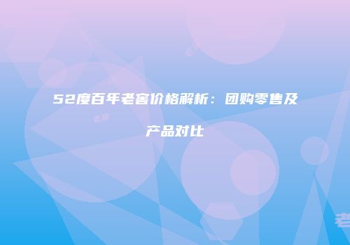 52度百年老窖价格解析：团购零售及产品对比
