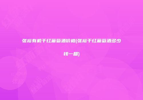 张裕有机干红葡萄酒价格(张裕干红葡萄酒多少钱一箱)