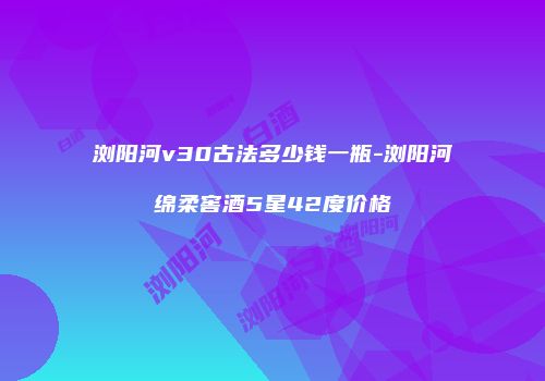 浏阳河v30古法多少钱一瓶-浏阳河绵柔窖酒5星42度价格