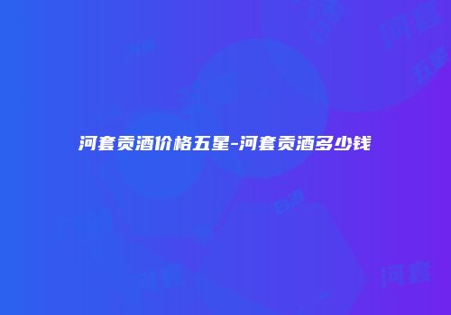 河套贡酒价格五星-河套贡酒多少钱