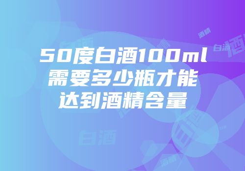 50度白酒100ml需要多少瓶才能达到酒精含量