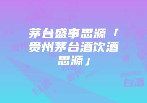 茅台盛事思源「贵州茅台酒饮酒思源」