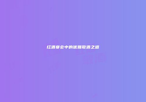 红酒宴会中的优雅敬酒之道