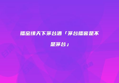 播窑缘天下茅台酒「茅台播窖是不是茅台」