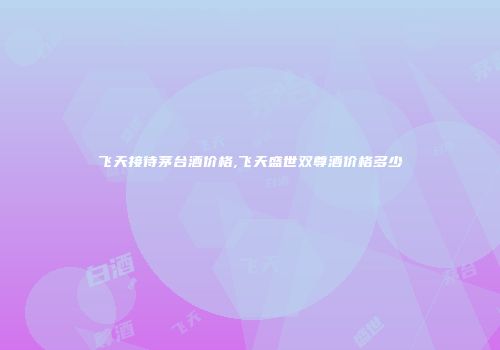 飞天接待茅台酒价格,飞天盛世双尊酒价格多少