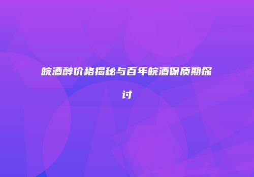 皖酒醇价格揭秘与百年皖酒保质期探讨