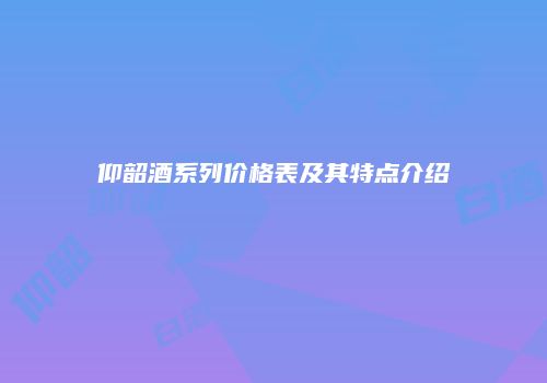 仰韶酒系列价格表及其特点介绍