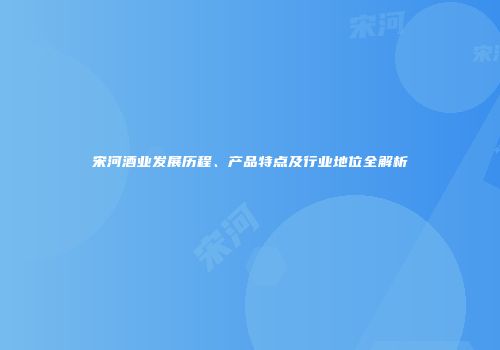 宋河酒业发展历程、产品特点及行业地位全解析