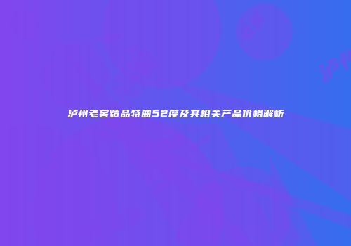 泸州老窖精品特曲52度及其相关产品价格解析