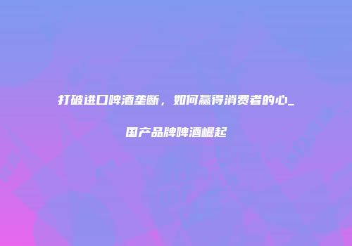 打破进口啤酒垄断，如何赢得消费者的心_国产品牌啤酒崛起