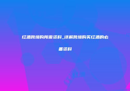 红酒跨境购所需资料_详解跨境购买红酒的必备资料