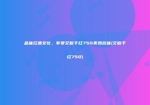 品味红酒文化，享受艾伯干红750美妙滋味(艾伯干红750)