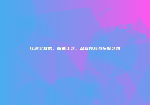 红酒全攻略：酿造工艺、品鉴技巧与搭配艺术