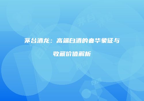 茅台酒龙：高端白酒的奢华象征与收藏价值解析